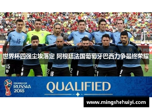 世界杯四强尘埃落定 阿根廷法国葡萄牙巴西力争最终荣耀
