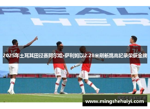 2025年土耳其田径赛阿尔哈·萨利姆以2.28米刷新跳高纪录荣获金牌