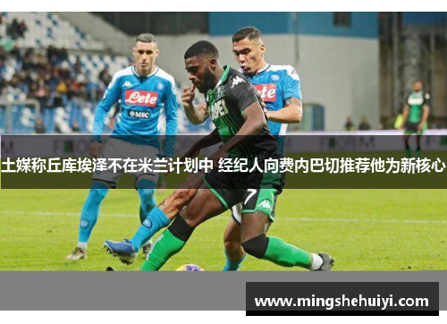 土媒称丘库埃泽不在米兰计划中 经纪人向费内巴切推荐他为新核心
